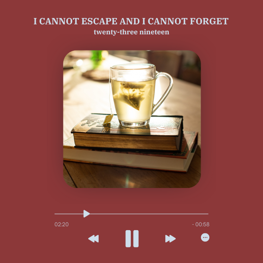 set up as a music player with song length, skip and stop signs under it is a picture of a desk with two books and on top of them a glass mug with tea and a teabag in, the background is reddish brown with grey text, text above: "I cannot escape and I cannot forget" and "twenty-three nineteen"